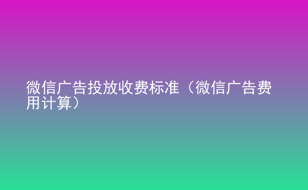  微信廣告投放收費(fèi)標(biāo)準(zhǔn)（微信廣告費(fèi)用計(jì)算）