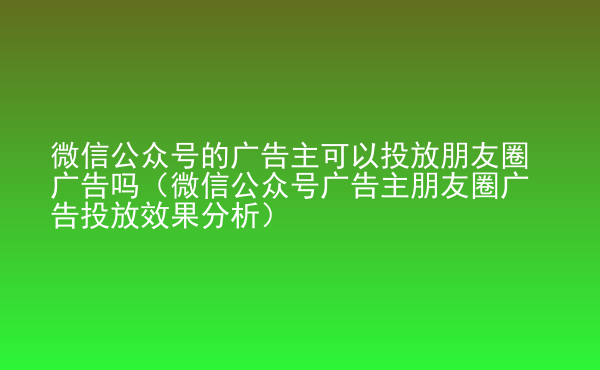  微信公眾號的廣告主可以投放朋友圈廣告嗎（微信公眾號廣告主朋友圈廣告投放效果分析）