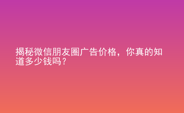  揭秘微信朋友圈廣告價(jià)格，你真的知道多少錢嗎？