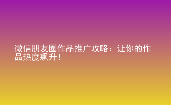  微信朋友圈作品推廣攻略：讓你的作品熱度飆升！