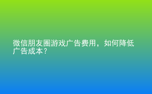  微信朋友圈游戲廣告費用，如何降低廣告成本？