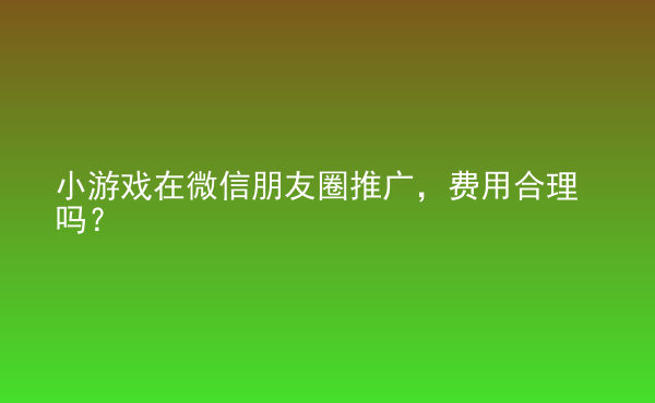  小游戲在微信朋友圈推廣，費用合理嗎？