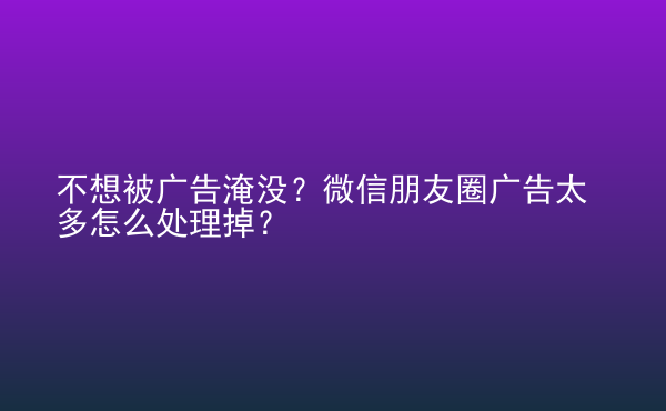  不想被廣告淹沒？微信朋友圈廣告太多怎么處理掉？