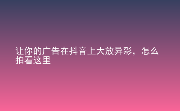  讓你的廣告在抖音上大放異彩，怎么拍看這里