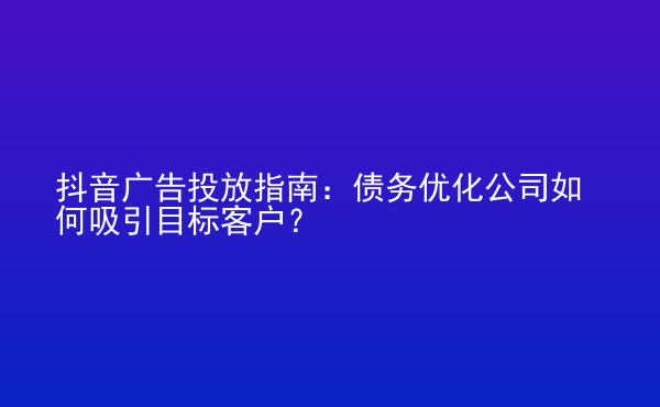  抖音廣告投放指南：債務(wù)優(yōu)化公司如何吸引目標(biāo)客戶？