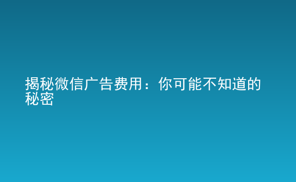  揭秘微信廣告費用：你可能不知道的秘密