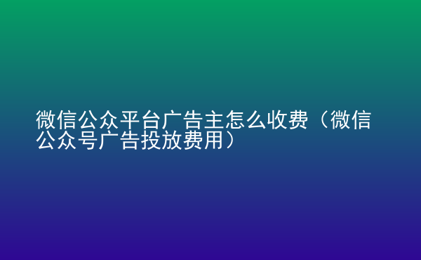  微信公眾平臺(tái)廣告主怎么收費(fèi)（微信公眾號(hào)廣告投放費(fèi)用）