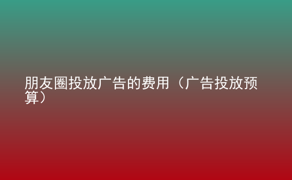  朋友圈投放廣告的費用（廣告投放預(yù)算）