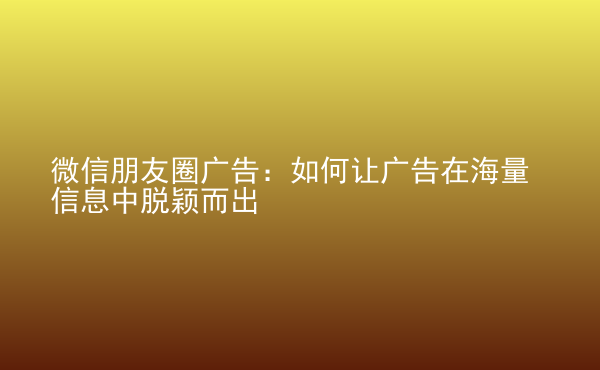  微信朋友圈廣告：如何讓廣告在海量信息中脫穎而出