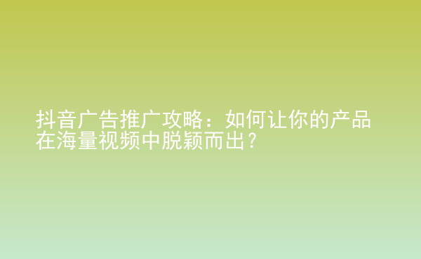  抖音廣告推廣攻略：如何讓你的產(chǎn)品在海量視頻中脫穎而出？