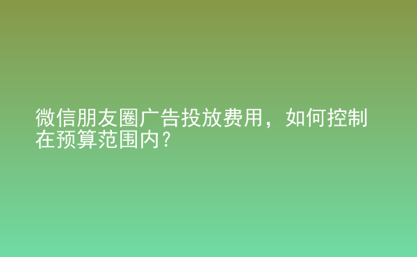  微信朋友圈廣告投放費(fèi)用，如何控制在預(yù)算范圍內(nèi)？