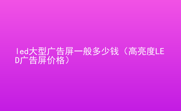  led大型廣告屏一般多少錢（高亮度LED廣告屏價格）