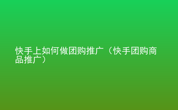  快手上如何做團購推廣（快手團購商品推廣）