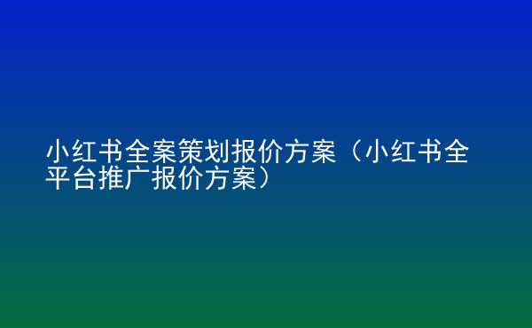  小紅書全案策劃報(bào)價(jià)方案（小紅書全平臺(tái)推廣報(bào)價(jià)方案）