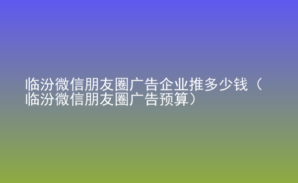  臨汾微信朋友圈廣告企業(yè)推多少錢（臨汾微信朋友圈廣告預算）