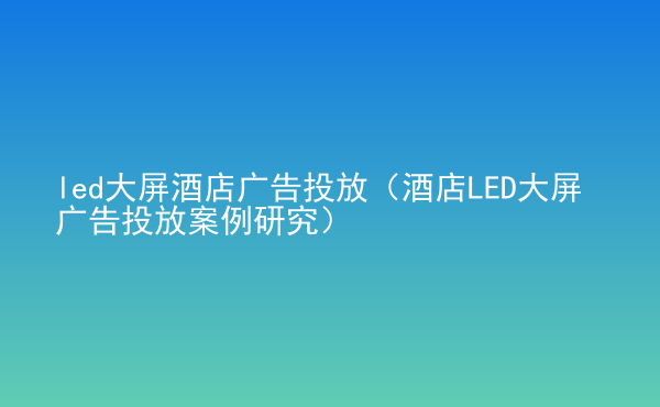  led大屏酒店廣告投放（酒店LED大屏廣告投放案例研究）