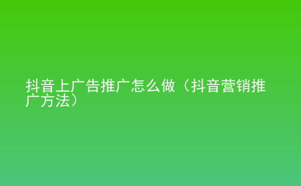  抖音上廣告推廣怎么做（抖音營銷推廣方法）