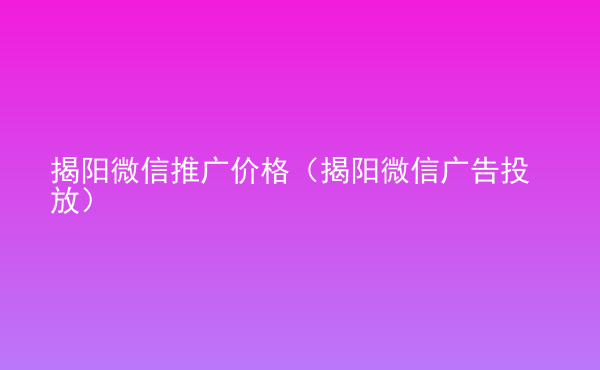  揭陽微信推廣價格（揭陽微信廣告投放）