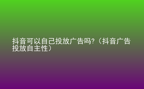  抖音可以自己投放廣告嗎?（抖音廣告投放自主性）