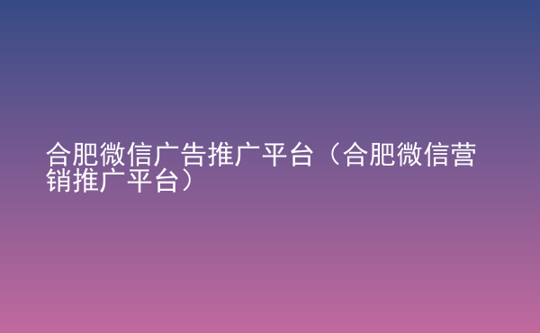  合肥微信廣告推廣平臺（合肥微信營銷推廣平臺）