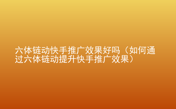  六體鏈動快手推廣效果好嗎（如何通過六體鏈動提升快手推廣效果）