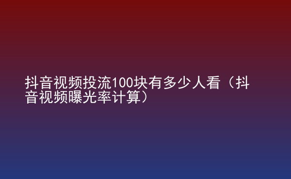  抖音視頻投流100塊有多少人看（抖音視頻曝光率計算）