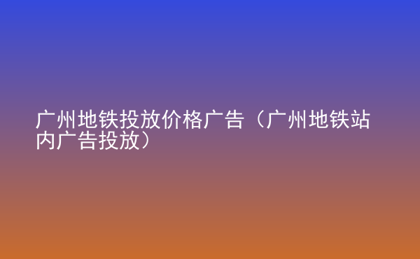  廣州地鐵投放價格廣告（廣州地鐵站內(nèi)廣告投放）