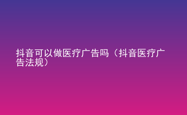  抖音可以做醫(yī)療廣告嗎（抖音醫(yī)療廣告法規(guī)）