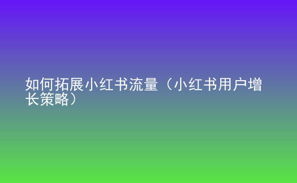  如何拓展小紅書流量（小紅書用戶增長策略）