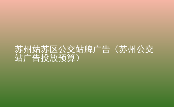  蘇州姑蘇區(qū)公交站牌廣告（蘇州公交站廣告投放預(yù)算）