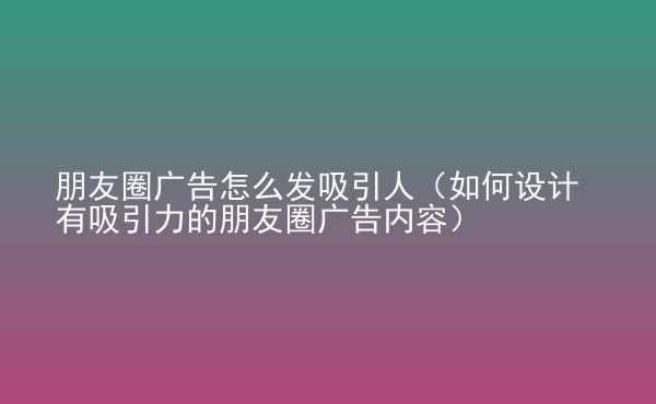  朋友圈廣告怎么發(fā)吸引人（如何設(shè)計有吸引力的朋友圈廣告內(nèi)容）