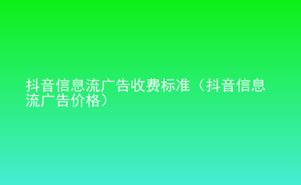  抖音信息流廣告收費標準（抖音信息流廣告價格）