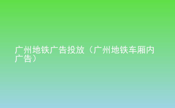  廣州地鐵廣告投放（廣州地鐵車廂內(nèi)廣告）