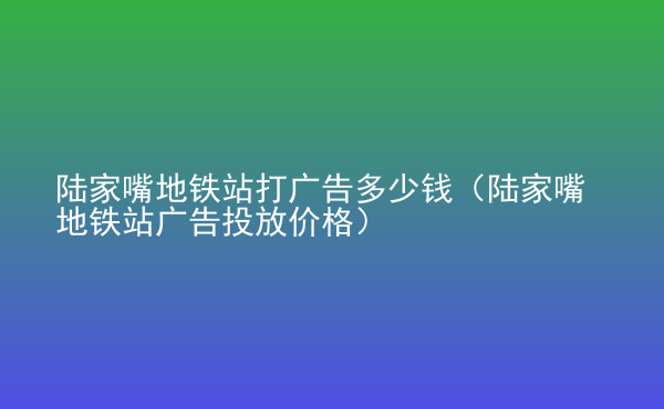  陸家嘴地鐵站打廣告多少錢（陸家嘴地鐵站廣告投放價格）