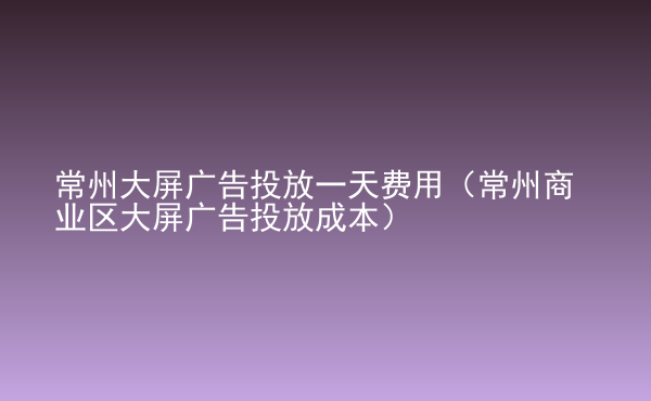  常州大屏廣告投放一天費(fèi)用（常州商業(yè)區(qū)大屏廣告投放成本）