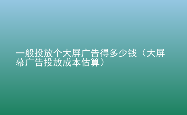  一般投放個大屏廣告得多少錢（大屏幕廣告投放成本估算）