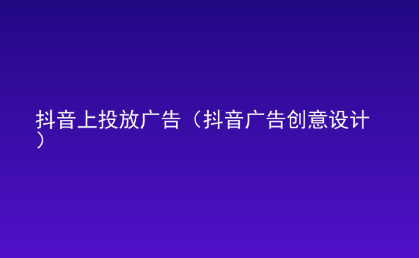  抖音上投放廣告（抖音廣告創(chuàng)意設(shè)計(jì)）