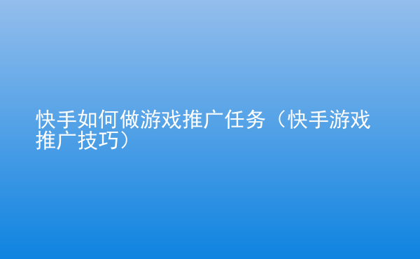  快手如何做游戲推廣任務(wù)（快手游戲推廣技巧）