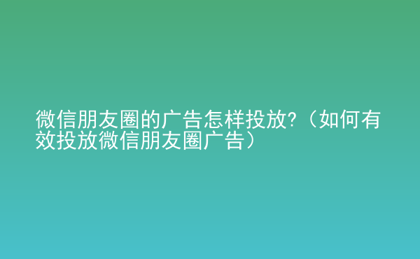  微信朋友圈的廣告怎樣投放?（如何有效投放微信朋友圈廣告）