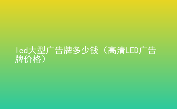  led大型廣告牌多少錢（高清LED廣告牌價(jià)格）