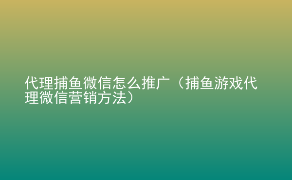  代理捕魚微信怎么推廣（捕魚游戲代理微信營(yíng)銷方法）