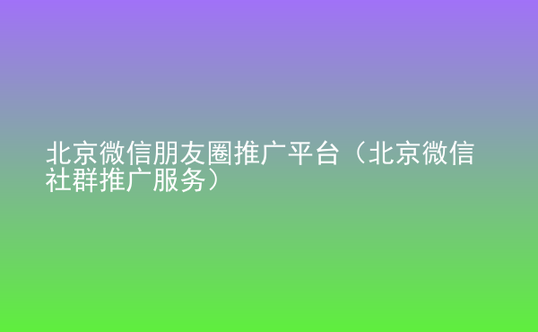  北京微信朋友圈推廣平臺(tái)（北京微信社群推廣服務(wù)）