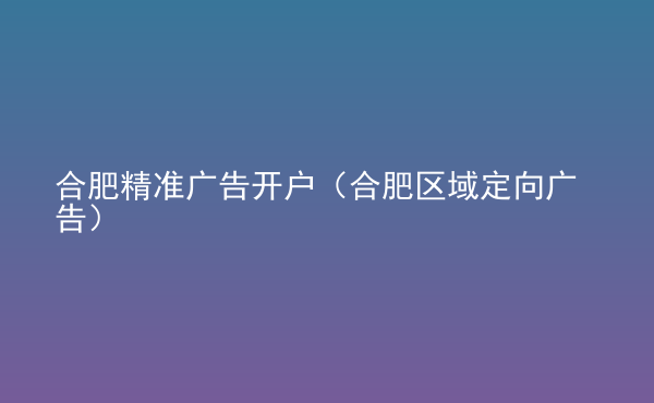  合肥精準(zhǔn)廣告開戶（合肥區(qū)域定向廣告）