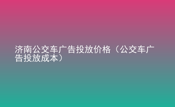  濟南公交車廣告投放價格（公交車廣告投放成本）