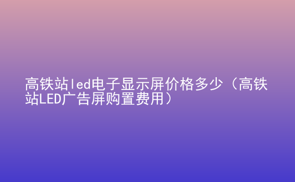  高鐵站led電子顯示屏價格多少（高鐵站LED廣告屏購置費(fèi)用）