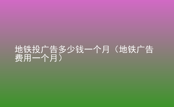  地鐵投廣告多少錢一個(gè)月（地鐵廣告費(fèi)用一個(gè)月）