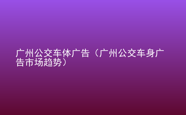  廣州公交車體廣告（廣州公交車身廣告市場趨勢）