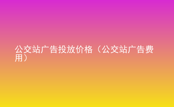  公交站廣告投放價格（公交站廣告費用）