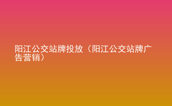  陽江公交站牌投放（陽江公交站牌廣告營銷）