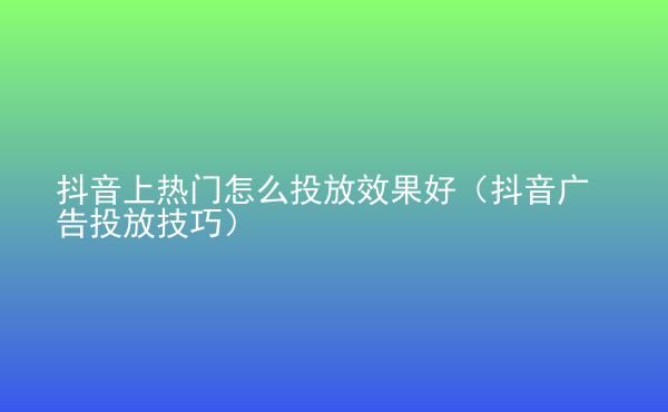  抖音上熱門怎么投放效果好（抖音廣告投放技巧）